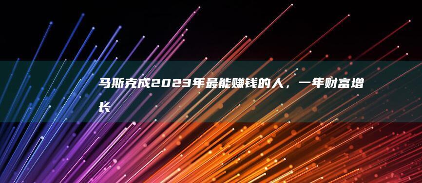 马斯克成 2023 年最能赚钱的人，一年财富增长 7700亿，哪些信息值得关注？